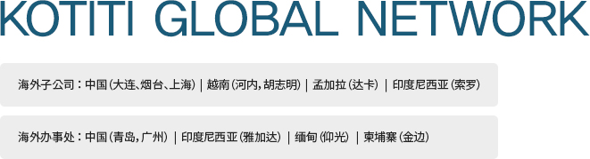 KOTITI GLOBAL NETWORK 海外子公司：中国（大连、烟台、上海） |  越南（河内，胡志明） |  孟加拉（达卡）  |  印度尼西亚（索罗）/ 海外办事处： 中国（青岛，广州）  |  印度尼西亚（雅加达）  |  缅甸（仰光）  |  柬埔寨（金边）
