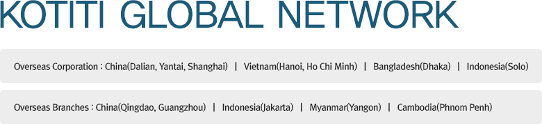 KOTITI GLOBAL NETWORK Overseas Corporation : China(Dalian, Yantai, Shanghai)   |   Vietnam(Hanoi, Ho Chi Minh)   |   Bangladesh(Dhaka)   |   Indonesia(Solo) / Overseas Branches : China(Qingdao, Guangzhou)   |   Indonesia(Jakarta)   |   Myanmar(Yangon)   |   Cambodia(Phnom Penh)